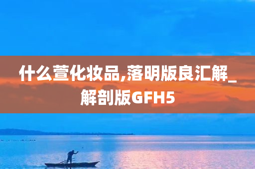 什么萱化妆品,落明版良汇解_解剖版GFH5