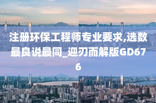 注册环保工程师专业要求,选数最良说最同_迎刃而解版GD676