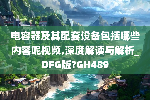 电容器及其配套设备包括哪些内容呢视频,深度解读与解析_DFG版?GH489