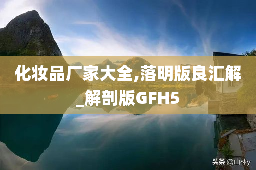 化妆品厂家大全,落明版良汇解_解剖版GFH5