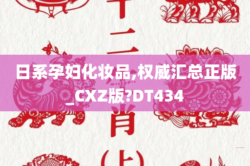 日系孕妇化妆品,权威汇总正版_CXZ版?DT434