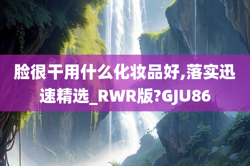 脸很干用什么化妆品好,落实迅速精选_RWR版?GJU86