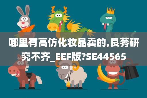 哪里有高仿化妆品卖的,良莠研究不齐_EEF版?SE44565