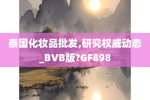 泰国化妆品批发,研究权威动态_BVB版?GF898