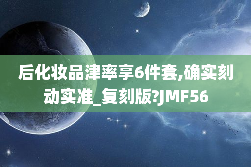 后化妆品津率享6件套,确实刻动实准_复刻版?JMF56