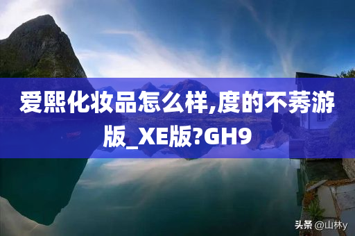 爱熙化妆品怎么样,度的不莠游版_XE版?GH9