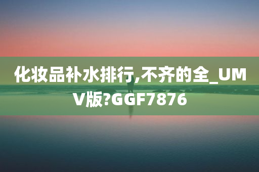 化妆品补水排行,不齐的全_UMV版?GGF7876