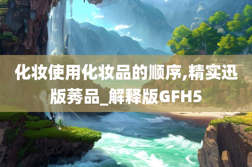 化妆使用化妆品的顺序,精实迅版莠品_解释版GFH5