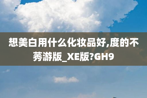 想美白用什么化妆品好,度的不莠游版_XE版?GH9