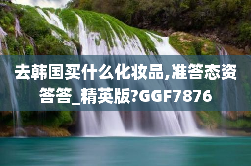 去韩国买什么化妆品,准答态资答答_精英版?GGF7876