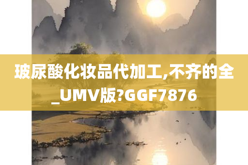 玻尿酸化妆品代加工,不齐的全_UMV版?GGF7876