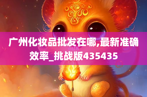 广州化妆品批发在哪,最新准确效率_挑战版435435