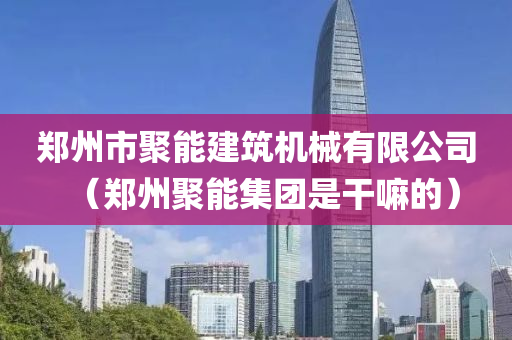 郑州市聚能建筑机械有限公司（郑州聚能集团是干嘛的）