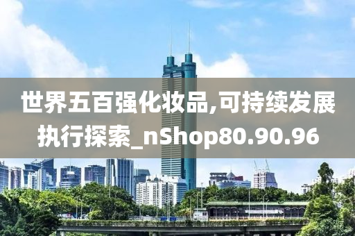 世界五百强化妆品,可持续发展执行探索_nShop80.90.96