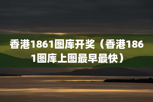 香港1861图库开奖（香港1861图库上图最早最快）