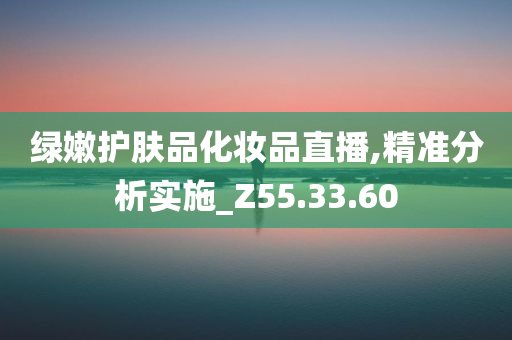 绿嫩护肤品化妆品直播,精准分析实施_Z55.33.60