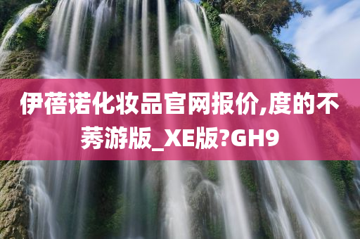 伊蓓诺化妆品官网报价,度的不莠游版_XE版?GH9