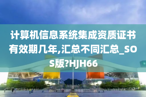 计算机信息系统集成资质证书有效期几年,汇总不同汇总_SOS版?HJH66