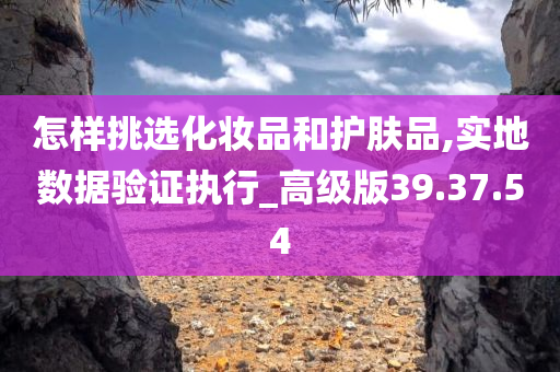 怎样挑选化妆品和护肤品,实地数据验证执行_高级版39.37.54