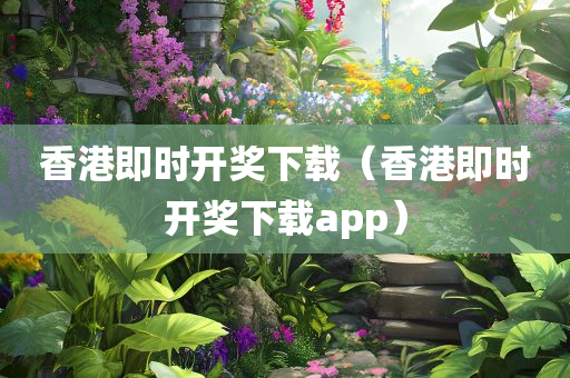 香港即时开奖下载（香港即时开奖下载app）