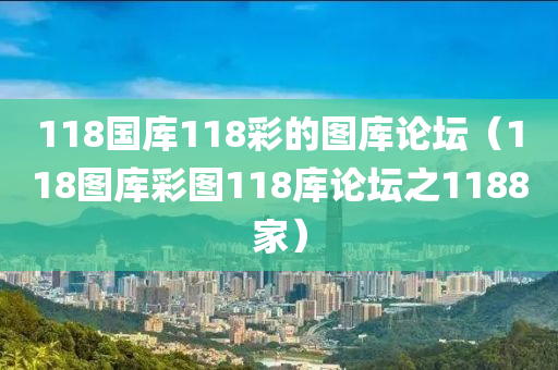 118国库118彩的图库论坛（118图库彩图118库论坛之1188家）