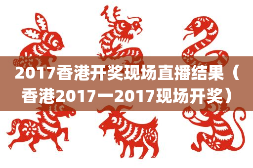 2017香港开奖现场直播结果（香港2017一2017现场开奖）