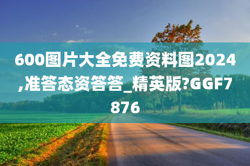 600图片大全免费资料图2024,准答态资答答_精英版?GGF7876