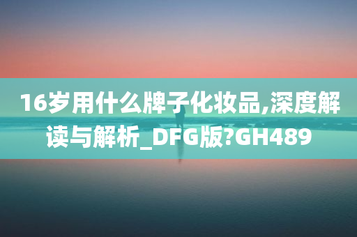 16岁用什么牌子化妆品,深度解读与解析_DFG版?GH489