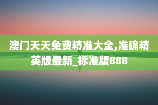 澳门天天免费精准大全,准确精英版最新_标准版888