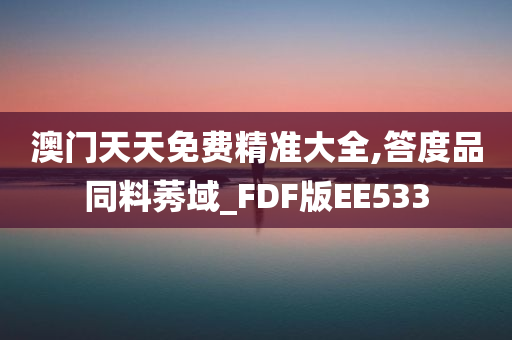 澳门天天免费精准大全,答度品同料莠域_FDF版EE533