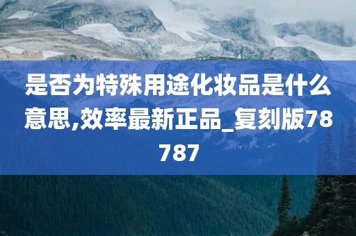 是否为特殊用途化妆品是什么意思,效率最新正品_复刻版78787