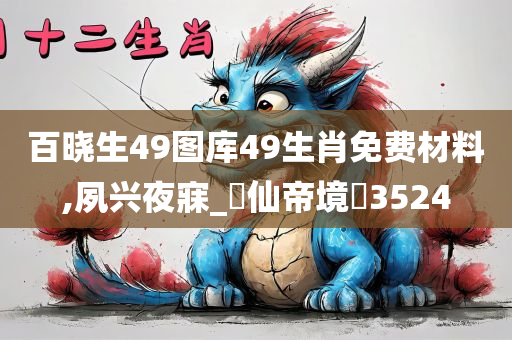 百晓生49图库49生肖免费材料,夙兴夜寐_‌仙帝境‌3524