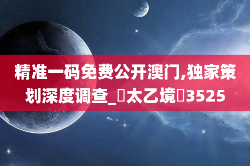 精准一码免费公开澳门,独家策划深度调查_‌太乙境‌3525