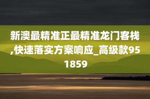 新澳最精准正最精准龙门客栈,快速落实方案响应_高级款951859