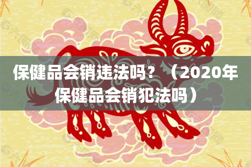 保健品会销违法吗？（2020年保健品会销犯法吗）