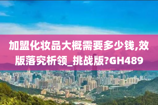 加盟化妆品大概需要多少钱,效版落究析领_挑战版?GH489