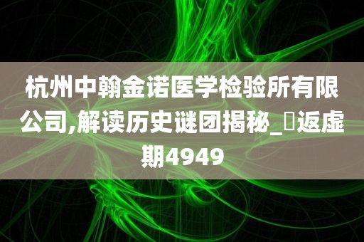 杭州中翰金诺医学检验所有限公司,解读历史谜团揭秘_‌返虚期4949