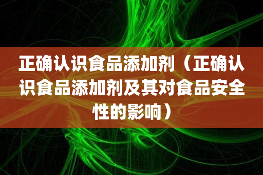 正确认识食品添加剂（正确认识食品添加剂及其对食品安全性的影响）