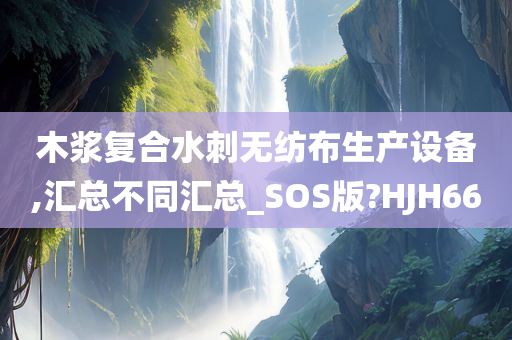 木浆复合水刺无纺布生产设备,汇总不同汇总_SOS版?HJH66