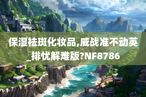 保湿祛斑化妆品,威战准不动英_排忧解难版?NF8786