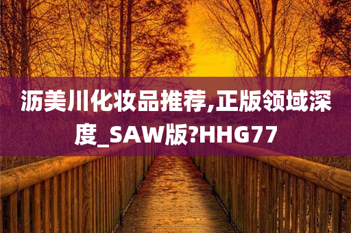 沥美川化妆品推荐,正版领域深度_SAW版?HHG77