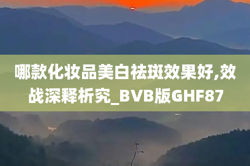 哪款化妆品美白祛斑效果好,效战深释析究_BVB版GHF87