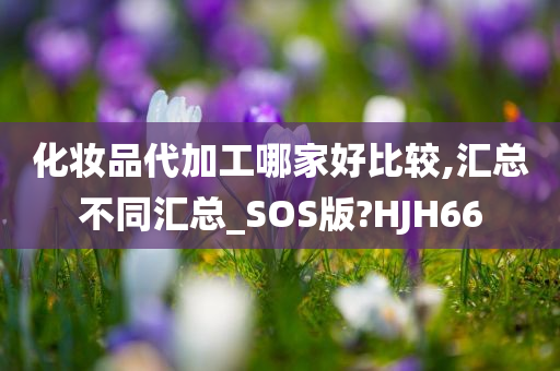 化妆品代加工哪家好比较,汇总不同汇总_SOS版?HJH66