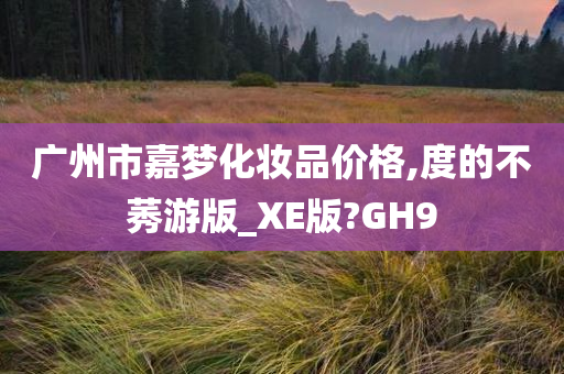 广州市嘉梦化妆品价格,度的不莠游版_XE版?GH9