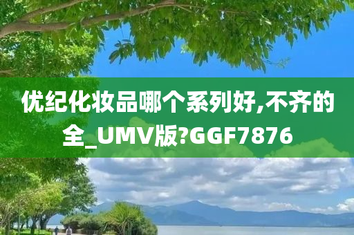 优纪化妆品哪个系列好,不齐的全_UMV版?GGF7876