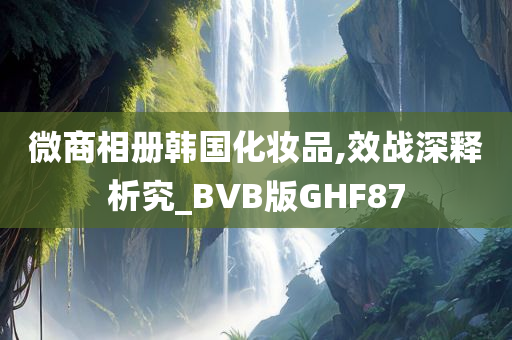 微商相册韩国化妆品,效战深释析究_BVB版GHF87