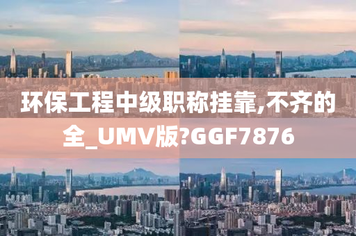 环保工程中级职称挂靠,不齐的全_UMV版?GGF7876