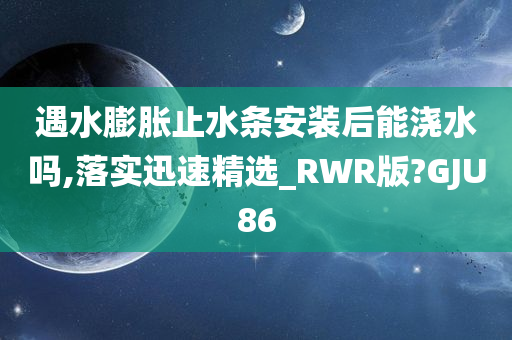 遇水膨胀止水条安装后能浇水吗,落实迅速精选_RWR版?GJU86