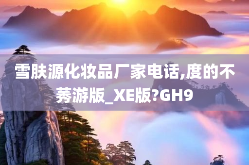 雪肤源化妆品厂家电话,度的不莠游版_XE版?GH9