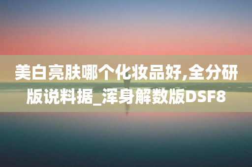 美白亮肤哪个化妆品好,全分研版说料据_浑身解数版DSF8